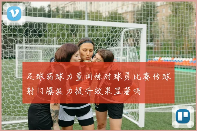 足球药球力量训练对球员比赛传球射门爆发力提升效果显著吗