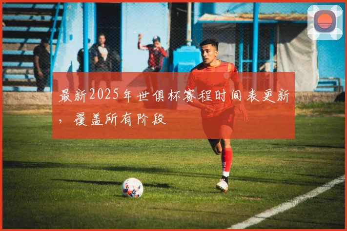 最新2025年世俱杯赛程时间表更新，覆盖所有阶段
