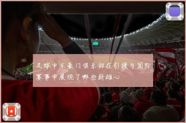 足球中东豪门俱乐部在引援与国际赛事中展现了哪些新雄心