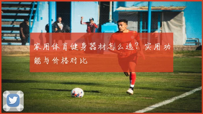 家用体育健身器材怎么选?实用功能与价格对比