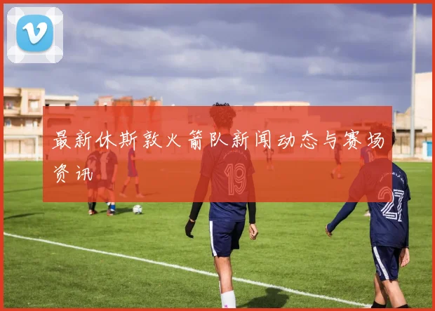 最新休斯敦火箭队新闻动态与赛场资讯